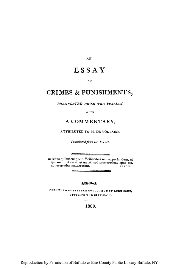 handle is hein.beal/crimpun0001 and id is 1 raw text is: AN

ESSAY
ON
CRIMES & PUNISHMENTS,

TRANSLATED FROM THE ITALIAN.
WITH
A COMMENTARY,

ATTRIBUTED TO M. DE VOLTAIRE.
Translated from the French.
In rebus quibuscunque difficilioribus non expectandum, ut
qui simul, et serat, et metat, sed przparatione opus est,
ut per gradus maturescant.              BACON.
rUBLISHED BY STEPHEN GOULD, SIGN OF LORD COKEP
OPPOSITE THE CITY-HALL.
1809.

Reproduction by Permission of Buffalo & Erie County Public Library Buffalo, NY


