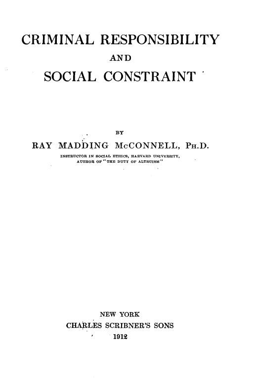 handle is hein.beal/crimrsctn0001 and id is 1 raw text is: 



CRIMINAL RESPONSIBILITY

                 AND


SOCIAL


CONSTRAINT


                BY
RAY  MADDING McCONNELL, PH.D.
     INSTRUCTOR IN SOCIAL ETMCS, HARVARD UNIVERSITY,
         AUTHOR OF THE DUTY OF ALTRUISM


















             NEW YORK
      CHARLES SCRIBNER'S SONS
               1912


