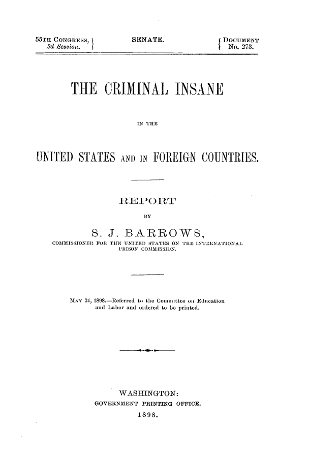 handle is hein.beal/crinsaf0001 and id is 1 raw text is: 55TH CONGRESS,
2d Session.

DOCUMENT
No. 273.

THE CRIMINAL INSANE
UN THE
UNITED STATES AND IN FOREIGN COUNTRIES.

IREPORT
BY
S. J. BARROWS,
COMMISSIONER FOR THE UNITED STATES ON THE INTERNATIONAL
PRISON COMMI SSION.
MAY 24, 1898.-Referred to the Conunittee on Education
and Labor and ordered to bo printed.
WASHINGTON:
GOVERNMENT PRINTING OFFICE.
1898.

SENATE.


