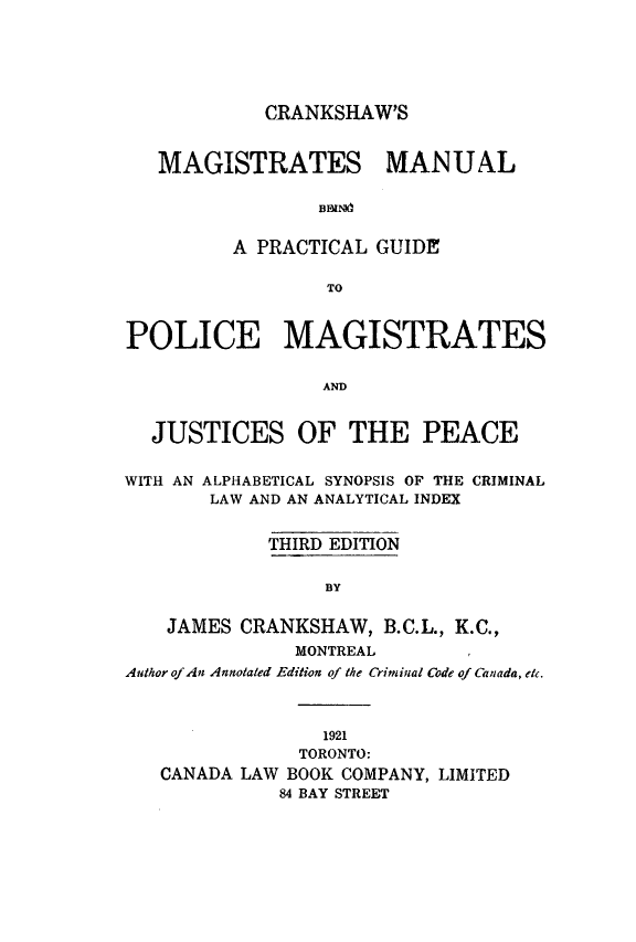 handle is hein.beal/crkshmm0001 and id is 1 raw text is: 






            CRANKSHAW'S


   MAGISTRATES MAN U AL




         A PRACTICAL GUIDE

                  TO



POLICE MAGISTRATES


                 AND


  JUSTICES OF THE PEACE


WITH AN ALPHABETICAL SYNOPSIS OF THE CRIMINAL
       LAW AND AN ANALYTICAL INDEX


             THIRD EDITION


                 BY


    JAMES CRANKSHAW, B.C.L., K.C.,
               MONTREAL
Author of An Annotated Edition of the Criminal Code of Canada, etc.



                 1921
               TORONTO:
   CANADA LAW BOOK COMPANY, LIMITED
             84 BAY STREET


