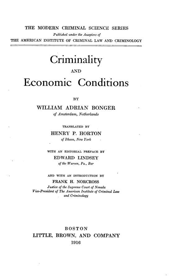handle is hein.beal/crmeccdt0001 and id is 1 raw text is: 




      THE MODERN CRIMINAL SCIENCE SERIES
                 Published under the Auspices of
THE AMERICAN INSTITUTE OF CRIMINAL LAW AND CRIMINOLOGY




                Criminality

                        AND


     Economic Conditions


                         BY

          WILLIAM ADRIAN BONGER
                 of Amsterdam, Netherlands


                     TRANSLATED BY
                HENRY P. HORTON
                    of Ithaca, New York


               WITH AN EDITORIAL PREFACE BY
                 EDWARD LINDSEY
                   of the Warren, Pa., Bar


               AND WITH AN INTRODUCTION BY
                 FRANK H. NORCROSS
               Justice of the Supreme Court of Nevada
         Vice-President of The American Institute of Criminal Law
                     and Criminology







                     BOSTON
         LITTLE, BROWN, AND COMPANY
                        1916



