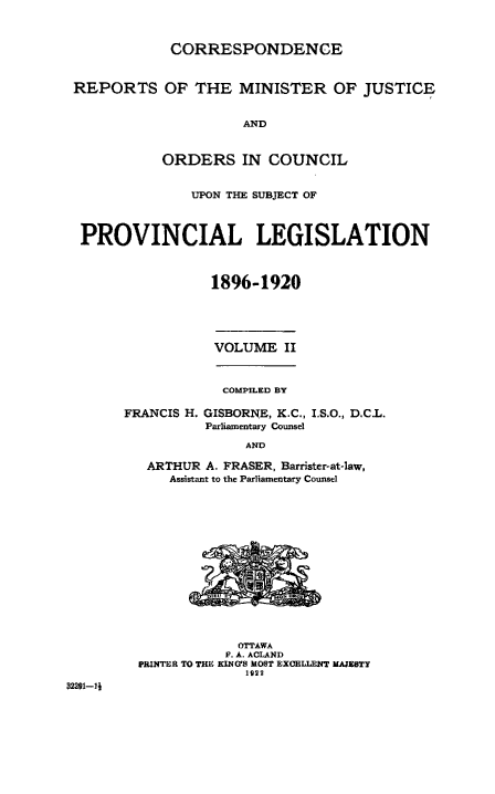 handle is hein.beal/crmjoc0002 and id is 1 raw text is: 



             CORRESPONDENCE



 REPORTS OF THE MINISTER OF JUSTICE


                      AND



            ORDERS IN COUNCIL


                UPON THE SUBJECT OF




  PROVINCIAL LEGISLATION



                  1896-1920





                  VOLUME   II



                  COMPILED BY

       FRANCIS H. GISBORNE, K.C., I.S.O., D.C.L.
                 Parliamentary Counsel

                      AND

          ARTHUR A. FRASER, Barrister-at-law,
             Assistant to the Parliamentary Counsel
















                     OTTAWA
                     F. A. ACLAND
         PRINTER TO THE KING'S MOST EXCELLENT MAJESTY
                      1922
32291-1


