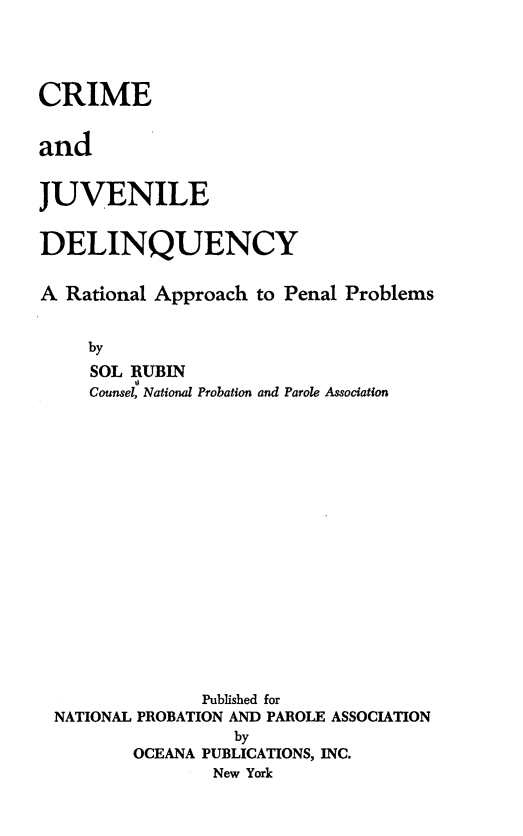 handle is hein.beal/crmjvnl0001 and id is 1 raw text is: CRIME
and
JUVENILE
DELINQUENCY
A Rational Approach to Penal Problems
by
SOL RUBIN
Counsel, National Probation and Parole Association
Published for
NATIONAL PROBATION AND PAROLE ASSOCIATION
by
OCEANA PUBLICATIONS, INC.
New York


