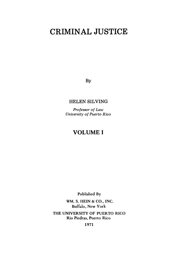 handle is hein.beal/crmljstc0001 and id is 1 raw text is: 





CRIMINAL JUSTICE










              By



       HELEN  SILVING

         Professor of Law
      University of Puerto Rico



         VOLUME I












           Published By
      WM. S. HEIN & CO., INC.
        Buffalo, New York
 THE UNIVERSITY OF PUERTO RICO
      Rio Piedras, Puerto Rico
             1971


