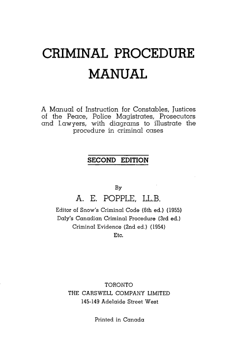 handle is hein.beal/crpduma0001 and id is 1 raw text is: 







CRIMINAL PROCEDURE


             MANUAL




A Manual of Instruction for Constables, Justices
of the Peace, Police Magistrates, Prosecutors
and Lawyers, with diagrams to illustrate the
         procedure in criminal cases



             SECOND EDITION



                    By

         A. E. POPPLE, LL.B.
    Editor of Snow's Criminal Code (6th ed.) (1955)
    Daly's Canadian Criminal Procedure (3rd ed.)
        Criminal Evidence (2nd ed.) (1954)
                    Etc.






                 TORONTO
       THE CARSWELL COMPANY LIMITED
           145-149 Adelaide Street West


Printed in Canada


