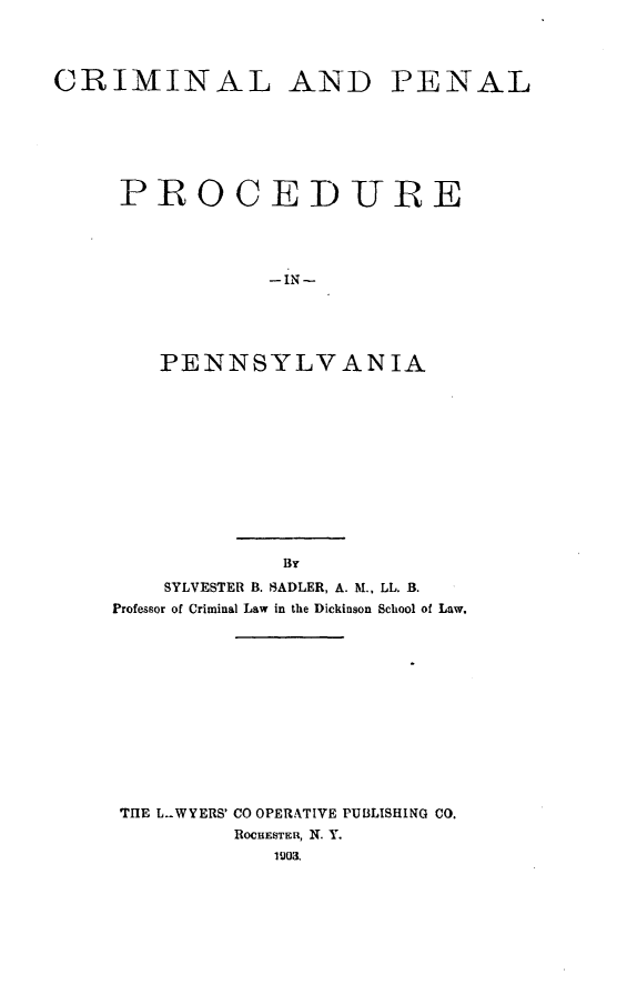handle is hein.beal/crpepen0001 and id is 1 raw text is: CRIMINAL AND PENAL
PROCEDURE
PENNSYLVANIA

By
SYLVESTER B. SADLER, A. M., LL. B.
Professor of Criminal Law in the Dickinson School of Law.
THE L.-WYERS' CO OPERATIVE PUBLISHING CO.
ROCHESTER, N. Y.
1003.


