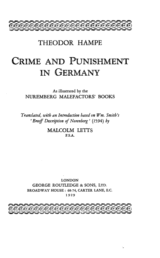 handle is hein.beal/crpndeut0001 and id is 1 raw text is: 






         THEODOR HAMPE



CRIME AND PUNISHMENT

         IN   GERMANY


              As illustrated by the
     NUREMBERG  MALEFACTORS' BOOKS


   Translated, with an Introduction based on Wm. Smith's
      'Breeff Description of Norenberg ' (1594) by

            MALCOLM   LETTS
                  F.S.A.








                  LONDON
       GEORGE ROUTLEDGE & SONS, LTD.
     BROADWAY HOUSE: 68-74, CARTER LANE, E.C.
                  1929


