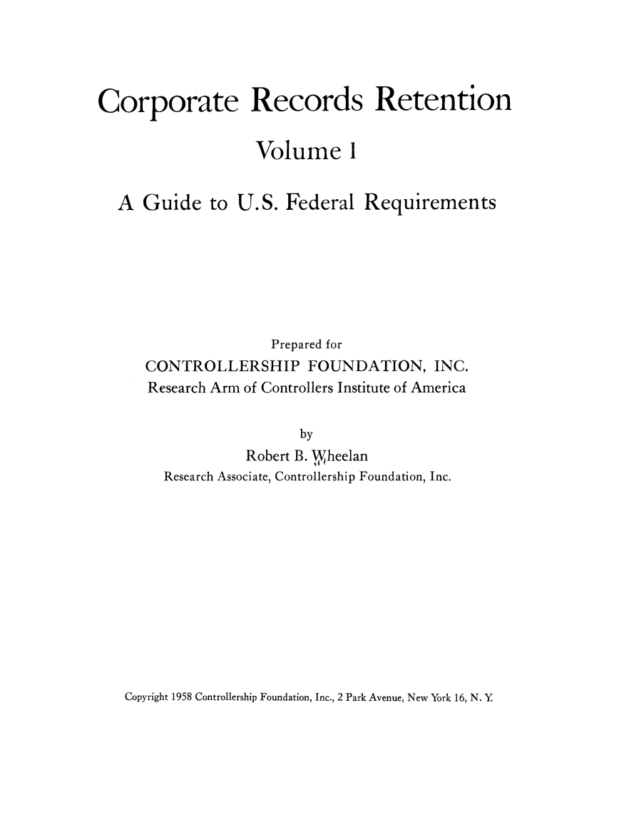 handle is hein.beal/crprctn0001 and id is 1 raw text is: 




Corporate Records Retention


                   Volume 1


  A Guide to U. S. Federal Requirements







                     Prepared for
      CONTROLLERSHIP FOUNDATION, INC.
      Research Arm of Controllers Institute of America


                        by
                  Robert B. W,,heelan
        Research Associate, Controllership Foundation, Inc.


Copyright 1958 Controllership Foundation, Inc., 2 Park Avenue, New York 16, N. Y


