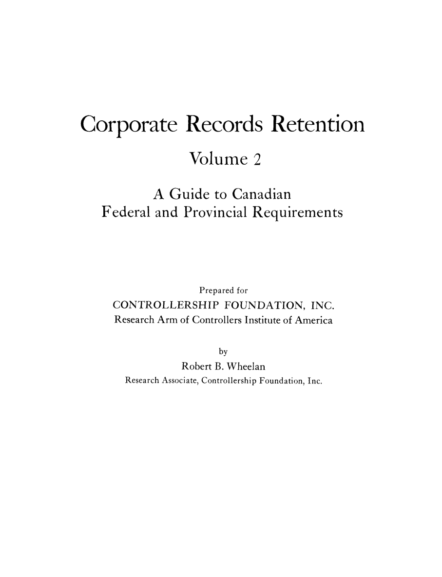 handle is hein.beal/crprctn0002 and id is 1 raw text is: 









Corporate Records Retention


                 Volume 2


           A Guide to Canadian
   Federal and Provincial Requirements





                   Prepared for
     CONTROLLERSHIP FOUNDATION, INC.
     Research Arm of Controllers Institute of America


                      by
                Robert B. Wheelan
       Research Associate, Controllership Foundation, Inc.


