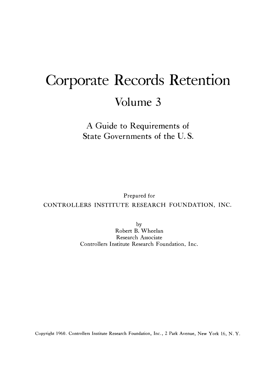 handle is hein.beal/crprctn0003 and id is 1 raw text is: 











Corporate Records Retention


                     Volume 3


            A Guide to Requirements of

            State Governments of the U. S.








                       Prepared for
CONTROLLERS INSTITUTE RESEARCH FOUNDATION, INC.


                           by
                     Robert B. Wheelan
                     Research Associate
           Controllers Institute Research Foundation, Inc.


Copyright 1960. Controllers Institute Research Foundation, Inc., 2 Park Avenue, New York 16, N. Y.


