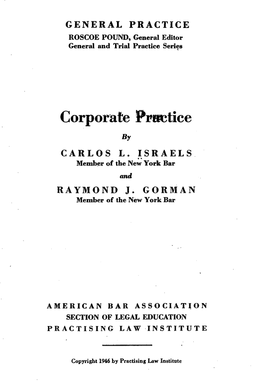 handle is hein.beal/crprtpc0001 and id is 1 raw text is: 

    GENERAL PRACTICE
    ROSCOE POUND, General Editor
    General and Trial Practice Series








    Corporate   Pracice

              By

   CARLOS L. ISRAELS.
      Member of the New York Bar
              and

  RAYMOND J. GORMAN
      Member of the New York Bar












AMERICAN   BAR  ASSOCIATION
    SECTION OF LEGAL EDUCATION
PRACTISING LAW INSTITUTE


Copyright 1946 by Practising Law Institute


