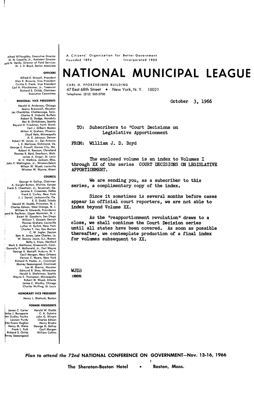 handle is hein.beal/crtdeclap1220 and id is 1 raw text is: Alfred Willoughby, Executive Director
W. N. Cassella, Jr., Assistant Director
rald N. Hardy, Director of Field Services
W. J. D. Boyd, Senior Associate
OFFICERS
Alfred E. Driscoll, President
Alan K. Browne, Vice President
Curtiss E. Frank, Vice President
Carl H. Pforzheimer, Jr., Treasurer
Richard S. Childs, Chairman
Executive Committee
REGIONAL VICE PRESIDENTS
Harold H. Anderson, Chicago
Searcy Bracewell, Houston
Jac Chambliss, Chattanooga, Tenn.
Charles R. Diebold, Buffalo
Robert G. Dodge, Honolulu
Ben B. Ehrlichman, Seattle
Bayard H. Friedman, Forth Worth
Carl J. Gilbert, Boston
Milton H. Graham, Phoenix
Lloyd Hale, Minneapolis
A. E. Johnson, Denver
Robert W. Jones, Jr., San Antonio
L. E. Marlowe, Richmond, Va.
George E. Powell, Kansas City, Mo.
Robert H. Rawson, Cleveland
Thomas R. Reid, Dearborn, Mich.
James A. Singer, St. Louis
H. V. Watkins, Jackson, Miss.
John F. Watlington, Jr., Winston-Salem
Wilson W. Wyatt, Louisville
Winston W. Wynne, Miami
COUNCIL
George H. Gallup, Chairman
A. Dwight Button, Wichita, Kansas
Frank S. Cheatham, Jr., Savannah, Ga.
Jerome K. Crossman, Dallas
Frank E. Curley, New York
J. J. Daniel, Jacksonville, Fla.
E. D. Dodd, Toledo
Harold W. Dodds, Princeton, N. J.
Charles Edison, West Orange, N. J.
William H. Edwards, Providence
hard H. Faulkner, Upper Montclair, N. J.
Ewart W. Goodwin, San Diego
William T. Gossett, Detroit
Thomas Graham, Louisville
Luther H. Gulick, New York
Charles F. lies, Des Moines
C. W. Ingler, Dayton
Sam H. Jones, Lake Charles, La.
W. Seavey Joyce, S.J., Boston
Betty L. Knox, Hartford
Mark S. Matthews, Greenwich, Conn.
Donnelly P. McDonald, Jr., Fort Wayne
George R. Metcalf, Auburn, N. Y.
Cecil Morgan, New Orleans
Vernon C. Myers, New York
Richard H. Peake, Jr., Cincinnati
Murray Seasongood, Cincinnati
Lee M. Sharrar, Houston
Edmund B. Shea, Milwaukee
Harold S. Shefelman, Seattle
Wayne E. Thompson, Minneapolis
Robert M. Wood, Atlanta
James C. Worthy, Chicago
Charles Wulfing, St. Louis
HONORARY VICE PRESIDENT
Henry L. Shattuck, Boston

James C. Carter
arles J. Bonaparte
am Dudley Foulke
Lawson Purdy
rles Evans Hughes
Henry M. Waite
Frank L. Polk
Richard S. Childs
lurray Seasongood

FORMER PRESIDENTS
Harold W. Dodds
C. A. Dykstra
John G. Winant
Charles Edison
Henry Bruere
George H. Gallup
Cecil Morgan
William Collins

A  Citizens' Organization  for  Better Government
Founded  1894  *  Incorporated  1923
NATIONAL MUNICIPAL LEAGUE

CARL H. PFORZHEIMER BUILDING
47 East 68th Street  New York, N. Y.
Telephone: (212) 535-5700

10021

October 3, 1966
TO: Subscribers to Court Decisions on
Legislative Apportionment
FROM: William J. D. Boyd
The enclosed volume is an index to Volumes I
through XX of the series COURT DECISIONS ON LEGISLATIVE
APPORTIONMENT.
We are sending you, as a subscriber to this
series, a complimentary copy of the index.
Since it sometimes is several months before cases
appear in official court reporters, we are not able to
index beyond Volume XX.
As the reapportionment revolution draws to a
close, we shall continue the Court Decision series
until all states have been covered. As soon as possible
thereafter, we contemplate production of a final index
for volumes subsequent to XX.
WJDB
:mem

Plan to attend the 72nd NATIONAL CONFERENCE ON GOVERNMENT-Nov. 13-16, 1966

The Sheraton-Boston Hotel  *  Boston, Mass.


