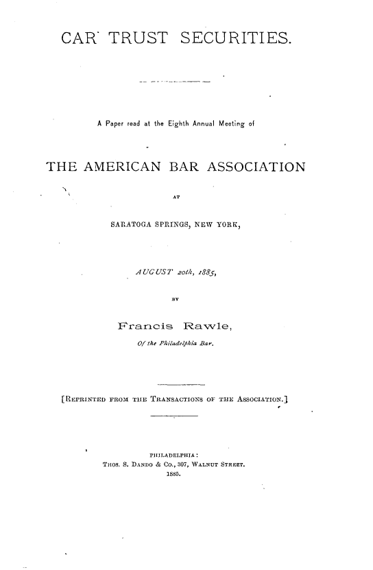 handle is hein.beal/crtssts0001 and id is 1 raw text is: 



CAR TRUST


SECURITIES.


          A Paper read at the Eighth Annual Meeting of




THE AMERICAN BAR ASSOCIATION


                        AT


            SARATOGA SPRINGS, NEW YORK,


              AUGUST  zoth, z885,


                     B3Y


           F'raricis   IRavvle,

              Of the Philadelfkia Bar.






[REPRINTED FROM TiE TRANSACTIONS OF THE AssoclATION.1






                 PHILADELPHIA:
        Tuos. S. DANDo & Co., 307, WALNUT STREET.
                    1885.


