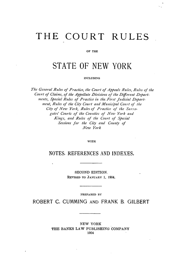 handle is hein.beal/crusnew0001 and id is 1 raw text is: THE COURT RULES
OF THE
STATE OF NEW YORK
INCLUDING
The General Rules of Practice, the Court of Appeals Rules, Rules of the
Court of Claims, of the Appellate Divisions of the Different Depart-
muents, Special Rules of Practice in the First Judicial Depart-
ment, Rules of the City Court and Municijal Court of the
City of New York, Rules of Practice of the Surro-
gates' Courts of the Counties of New York and
Kings, and Rules of the Court of Special
Sessions for the City and County of
New York
WITH
NOTES, REFERENCES AND INDEXES.

SECOND EDITION.
REVISED TO JANUARY 1, 1904.
PREPARED BY
ROBERT C. CUMMING AND FRANK B. GILBERT
NEW YORK
THE BANKS LAW PUBLISHING COMPANY
1904


