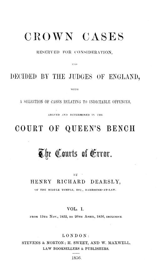 handle is hein.beal/crwncsrs0001 and id is 1 raw text is: 







     CROWN CASES


         RESEIRV El) FOR CONSIDERA 'TION,





)ECIDED   BY  THE   JUDGES   OF  ENGLAND,




   A SELECTION OF CASES RELATING TO INDJICTABLE OFFENCES,


             ARGUED AND DTRiMINED IN TIE


  COURT OF QUEEN'S BENCH









                      HY

       HENRY RICHARD DEARSLY,
       OF TIE IIDDILE TEMPLE, ESQ,, IARRISTER-AT-LAW.



                   VOL. I.
       FRoM 13Tm  Nov., 1852, To 26TH APRIL, 1856, INCLUSIVE



                  LONDON:
    STEVENS & NORTON; H. SWEET, AND W. MAXWELL,
           LAW BOOKSELLERS & PUBLISHERS.

                     1856-


