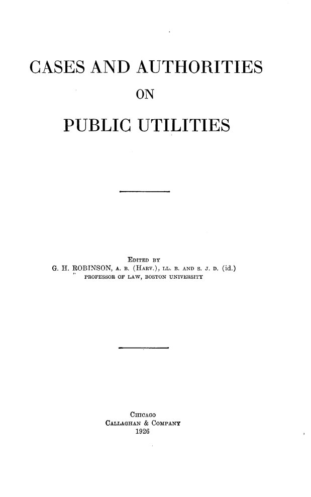 handle is hein.beal/csadasopc0001 and id is 1 raw text is: 







CASES AND AUTHORITIES


                  ON



      PUBLIC UTILITIES


             EDITED BY
G. H. ROBINSON, A. B. (HARV.), LL. B. AND S. J. D. (id.)
     PROFESSOR OF LAW, BOSTON UNIVERSITY

















             CHICAGO
         CALLAGHAN & COMPANY
              1926


