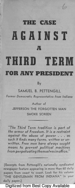 handle is hein.beal/csagthta0001 and id is 1 raw text is: THE CASE

AGAINST
A
THIRD TERM
FOR ANY PRESIDENT
By
SAMUEL B. PETTENGILL
Former Democratic Representative from Indiana
Author of
JEFFERSON THE FORGOTTEN MAN
SMOKE SCREEN
The Third Term tradition is part of
the armor of Freedom. It is a restraint
against the abuse of power . . . as
such it finds many forms, written or un-
written. Free men have always sought
means to prevent political machines
from perpetuating themselvesinoffice.
(Excerpts from  Pettengill's nationally  syndicated
newspaper feature appearing in more than 60 daily
papers from coast to coast. Look for his column
THE GENTLEMAN FROM INDIANA H your
daily paper.)
Digitized from Best Copy Available


