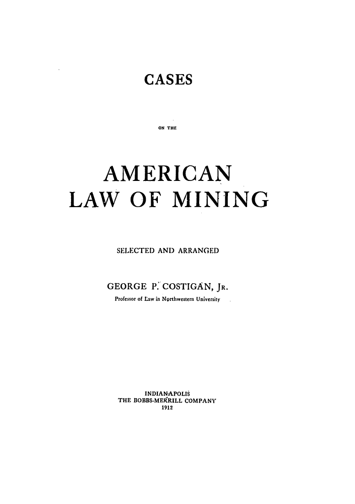 handle is hein.beal/csalwm0001 and id is 1 raw text is: 









             CASES





                ON THE






      AMERICAN


LAW OF MINING





        SELECTED AND ARRANGED




        GEORGE P.COSTIGAN, JR.
        Professor of Law in Northwestern University












             INDIANAPOLIS
         THE BOBBS-MEJ)RILL COMPANY
                1912


