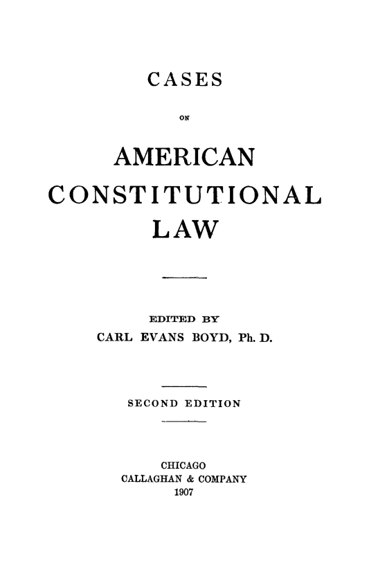 handle is hein.beal/csamcontw0001 and id is 1 raw text is: 





CASES


      AMERICAN


CONSTITUTIONAL


         LAW






         EDITED BY
    CARL EVANS BOYD, Ph. D.




       SECOND EDITION




          CHICAGO
       CALLAGHAN & COMPANY
           1907


