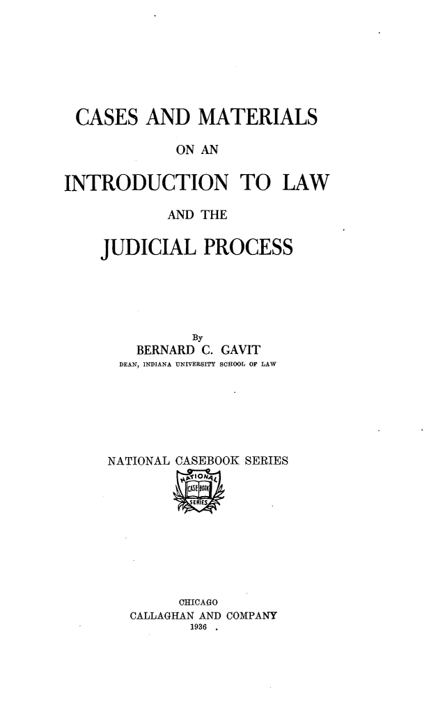 handle is hein.beal/csamsoai0001 and id is 1 raw text is: 







CASES AND MATERIALS

             ON AN


INTRODUCTION TO LAW


        AND THE


JUDICIAL PROCESS





           By
    BERNARD C. GAVIT
  DEAN, INDIANA UNIVERSITY SCHOOL 0F LAW






  NATIONAL CASEBOOK SERIES


      CHICAGO
CALLAGHAN AND COMPANY
       1936


