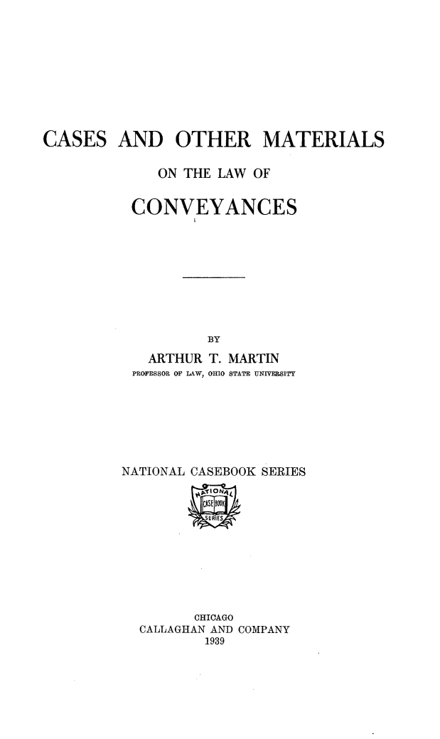 handle is hein.beal/csaormsotlw0001 and id is 1 raw text is: 









CASES


AND OTHER MATERIALS


   ON THE LAW OF


CONVEYANCES









         BY
  ARTHUR T. MARTIN
PROFESSOR OF LAW, OHIO STATE UNIVELSITY


NATIONAL CASEBOOK SERIES


       CHICAGO
CALLAGHAN AND COMPANY
        1939


