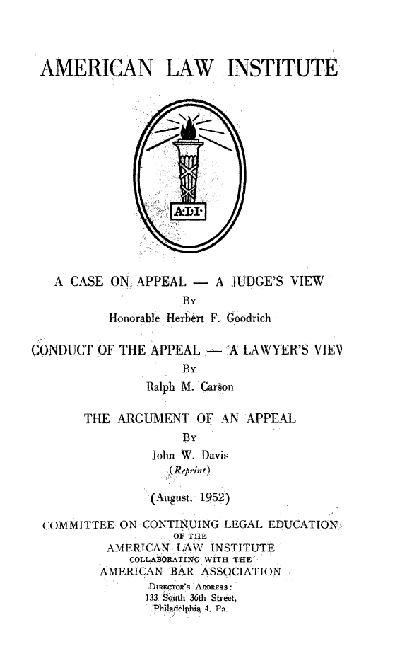 handle is hein.beal/csappljud0001 and id is 1 raw text is: 



AMERICAN LAW INSTITUTE


   A CASE ON APPEAL - A JUDGE'S VIEW
                    By
          Honorable Herbert F. Goodrich

CONDUCT OF THE APPEAL.-'A LAWYER'S VIEV
                    By
               Ralph M. Caron


THE ARGUMENT OF AN APPEAL
             'By
         John W. Davis


         (August, 1952)


COMMITTEE ON CONTINUING LEGAL EDUCATION
                 OF THE
         AMERICAN LAW INSTITUTE,
            COLLABORATIOG' WITH TfHE
        AMERICAN BAR ASSOCIATION
              DuipcroR's AmuDss:
              133 SPth 36th Street,
              SPhitaflelpbi  4. Pa.


