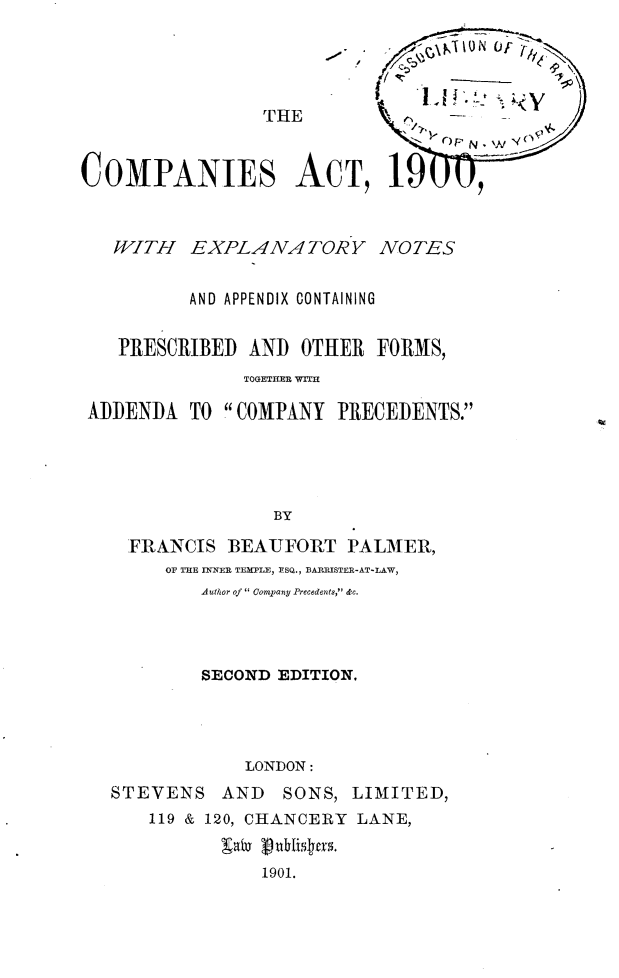 handle is hein.beal/csatwhey0001 and id is 1 raw text is: 




~A$~N -W77


COMPANIES A


  WITH EXPLANATORY NOTES


          AND APPENDIX CONTAINING


   PRESCRIBED  AND  OTHER  FORMS,
               TOGETHR WITM

ADDENDA   TO COMPANY  PRECEDENTS.




                 BY

    FRANCIS  BEAUFORT   PALMER,
       OF THE INNER TEMPLE, ESQ., BARRISTER-AT-LAW,
           Author of  Company Precedents, &c.


        SECOND  EDITION.




            LONDON:
STEVENS   AND   SONS, LIMITED,
    119 & 120, CHANCERY LANE,


              1901.


