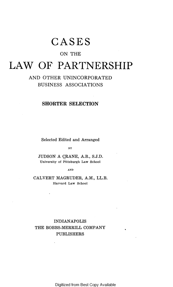 handle is hein.beal/csclwptsp0001 and id is 1 raw text is: CASES
ON THE
LAW OF PARTNERSHIP
AND OTHER UNINCORPORATED
BUSINESS ASSOCIATIONS
SHORTER SELECTION
Selected Edited and Arranged
BY
JUDSON A QRANE, A.B., S.J.D.
University of Pittsburgh Law School
AND

CALVERT MAGRUDER, A.M., LL.B.
Harvard Law School
INDIANAPOLIS
THE BOBBS-MERRILL COMPANY
PUBLISHERS

Digitized from Best Copy Available


