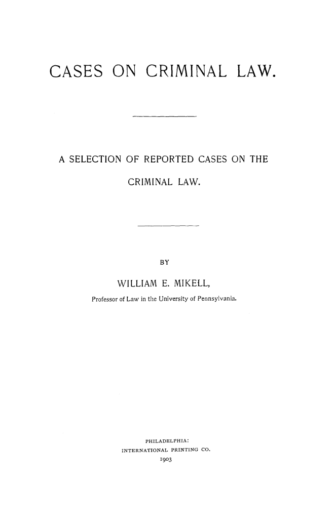 handle is hein.beal/cscrmlw0001 and id is 1 raw text is: 






CASES        ON     CRIMINAL          LAW.








  A SELECTION OF REPORTED CASES ON THE

                CRIMINAL LAW.








                      BY

              WILLIAM E. MIKELL,
         Professor of Law in the University of Pennsylvania.


     PHILADELPHIA:
INTERNATIONAL PRINTING CO.
        1903



