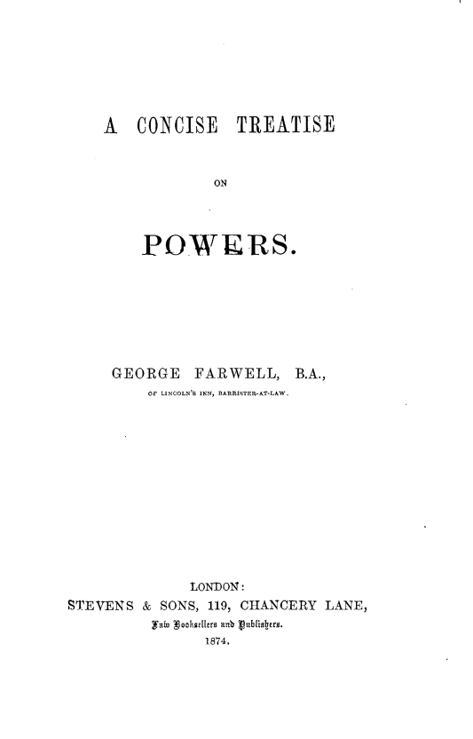 handle is hein.beal/csctpr0001 and id is 1 raw text is: 








A CONCISE TREATISE



            ON




    POWERS.


     GEORGE   FARWELL, B.A.,
         OF LINCOLN'S INN, BARRISTER-&T-LAW.














              LONDON:
STEVENS & SONS, 119, CHANCERY LANE,
         yzta gokhaeero a84  ubs1oero.
                1874,


