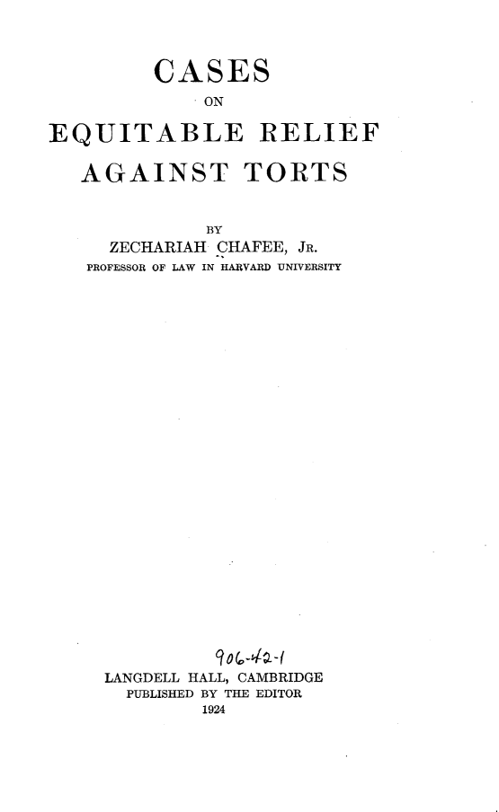 handle is hein.beal/csebrt0001 and id is 1 raw text is: 




         CASES
             ON

EQUITABLE RELIEF


   AGAINST TORTS



              BY
     ZECHARIAH CHAFEE, JR.
   PROFESSOR OF LAW IN HARVARD UNIVERSITY


LANGDELL HALL, CAMBRIDGE
  PUBLISHED BY THE EDITOR
        1924


