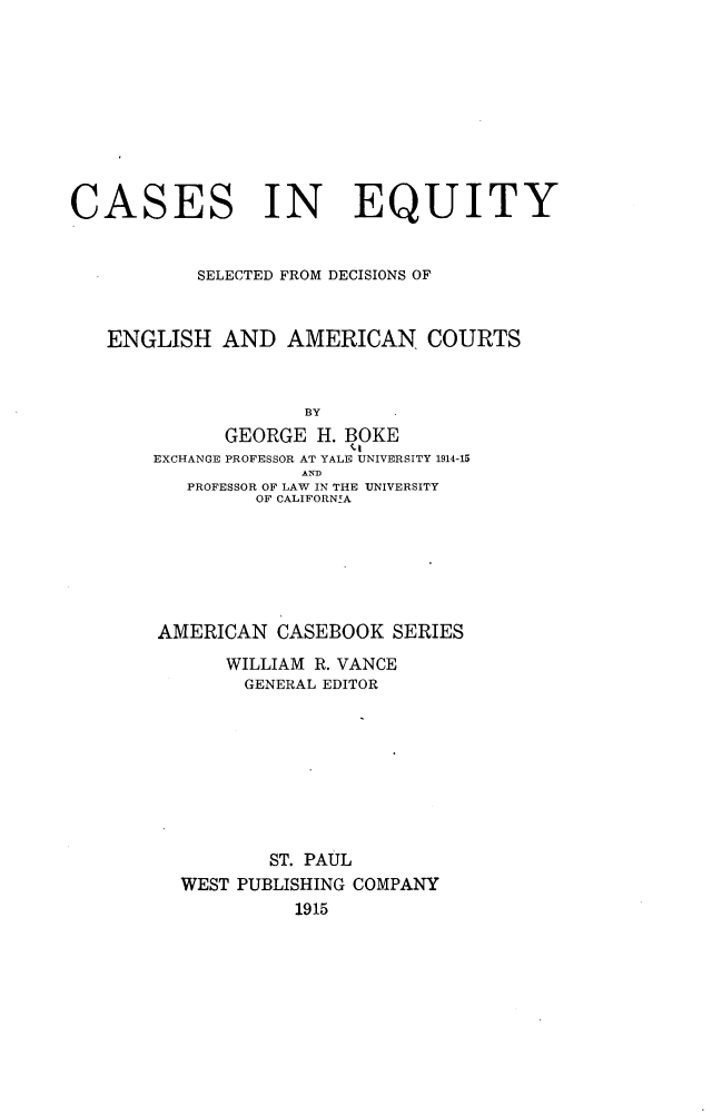 handle is hein.beal/cseqsdeac0001 and id is 1 raw text is: 









CASES IN EQUITY


           SELECTED FROM DECISIONS OF


   ENGLISH   AND   AMERICAN COURTS


                     BY
              GEORGE  H. BOKE
       EXCHANGE PROFESSOR AT YALE UNIVERSITY 1914-15
                    AND
          PROFESSOR OF LAW IN THE UNIVERSITY
                OF CALIFORNIA


AMERICAN  CASEBOOK   SERIES
      WILLIAM R. VANCE
        GENERAL EDITOR








          ST. PAUL
  WEST PUBLISHING COMPANY
            1915


