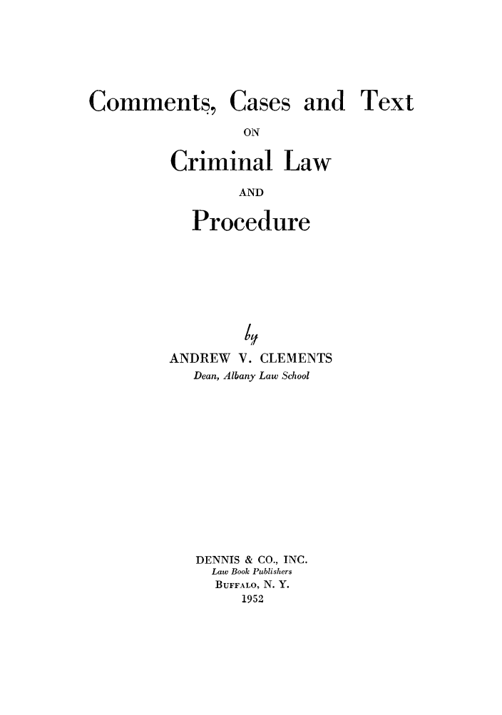 handle is hein.beal/csesalldr0001 and id is 1 raw text is: Comments,

Cases

and Text

Criminal Law
AND
Procedure

/Y
ANDREW V. CLEMENTS
Dean, Albany Law School
DENNIS & CO., INC.
Law Book Publishers
BUFFALO, N. Y.
1952


