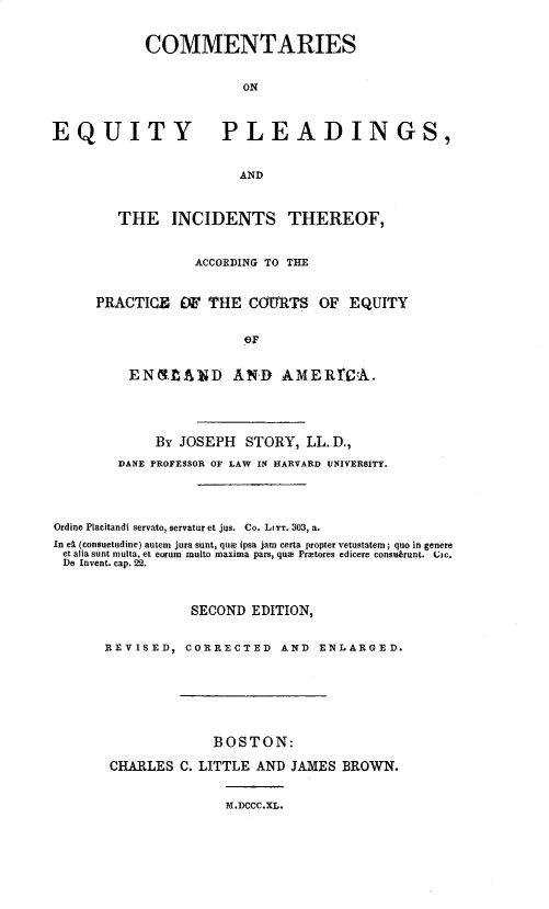 handle is hein.beal/cseypgic0001 and id is 1 raw text is: 


            COMMENTARIES


                        ON



EQUITY PLEADINGS,


                       AND


   THE   INCIDENTS THEREOF,


            ACCORDING TO THE



PRACTICE   W  THE  COURTS   OF  EQUITY


                  OF


    ENMLA1ND AND AME~RCA.


             By JOSEPH  STORY,  LL. D.,

        DANE PROFESSOR OF LAW IN HARVARD UNIVERSITY.





Ordine Placitandi servato, servatur et jus. Co. LIT. 303, a.
In et (consuetudine) autem jura sunt, quze ipsa jam certa propter vetustatem; quo in genere
et alia aunt multa, et curum multo maxima pars, que Pratores edicere consubrunt. CIc.
De Invent. cap. 22.



                 SECOND  EDITION,


      REVISED,  CORRECTED   AND  ENLARGED.








                    BOSTON:

       CHARLES  C. LITTLE AND JAMES BROWN.


                     M.DCCC.XL.


