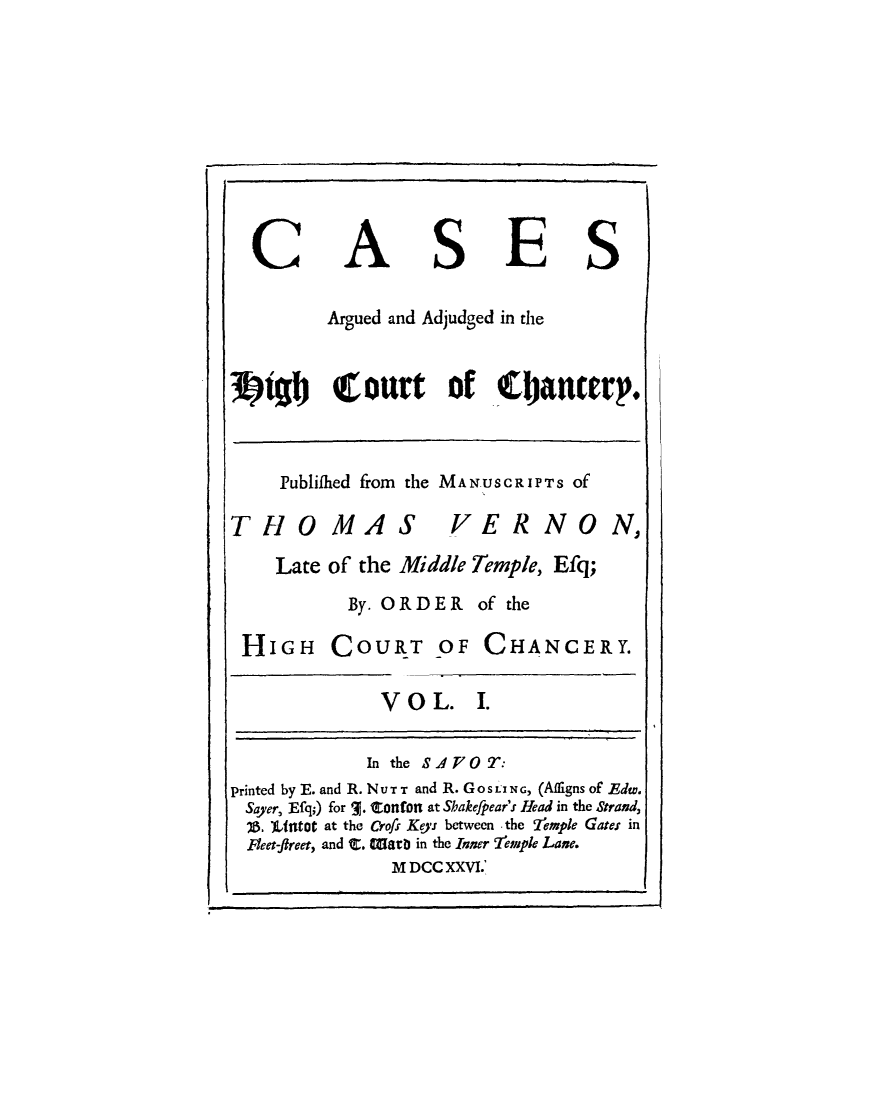 handle is hein.beal/cshictcy0001 and id is 1 raw text is: 








C


A


S


E


S


          Argued and Adjudged in the


3)zio     Court of filancerp.


Publifhed from the MANUSCRIPTS Of


THOMAS


VE R NO


Late of the Middle Temple,  Efq;
       By. ORDER of the


HIGH


COURT OF CHANCERY.


V O  L.


I.


              In the AFOT:
printed by E. and R. NUTT and R. Gos ING, (Afligns of Edw.
Sayer, Efq;) for a. Confon at Shakefpear's Head in the Strand,
  'V. t11t0t at the Crofs Keys between -the Stemple Gates in
  Fleet-fireet, and i. talarb in the Inner 7'emple Lane.
                MDCCXXVI.'


N,


