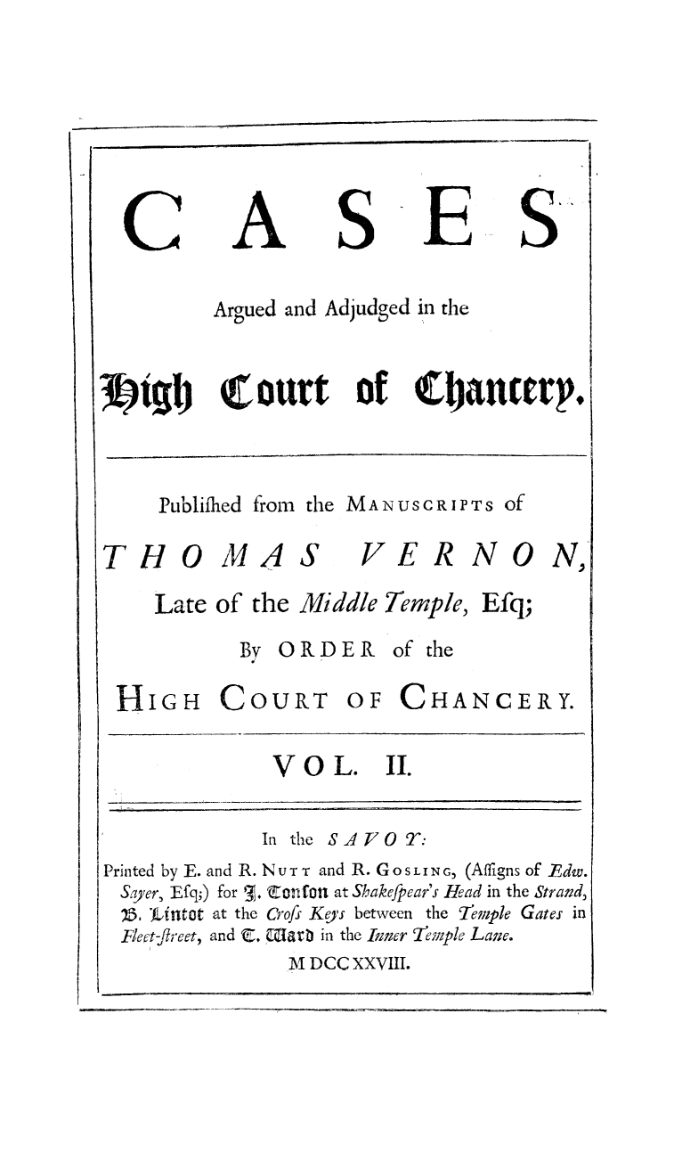 handle is hein.beal/cshictcy0002 and id is 1 raw text is: 






C


A


S


E


&


      Argued and Adjudged in the


igly   Court      of   Q't'ancerp.


Publifhed from the MANUSCRIPTS Of


THOMA


S


VERNON,


Late of the Middle Temple,


By ORDER of the


HIGH COURT


OF  CHA


NCERY.


V O  L.   II.


             In the SA O T:
Printed by E. and R. Nur T and R. GOSLING, (Afligns of FEdw.
Sayer, Efq;) for '. C=nfon at Shakefpear's Head in the Strand,
1.  'iUntot at the Crofs Keys between the 7iemple Gates in
Flect-ftreet, and C. Glarb in the Inner 'evple Lane.
               M DCC XXVIII.


Efq;


I,.-- I - - -- -


I


