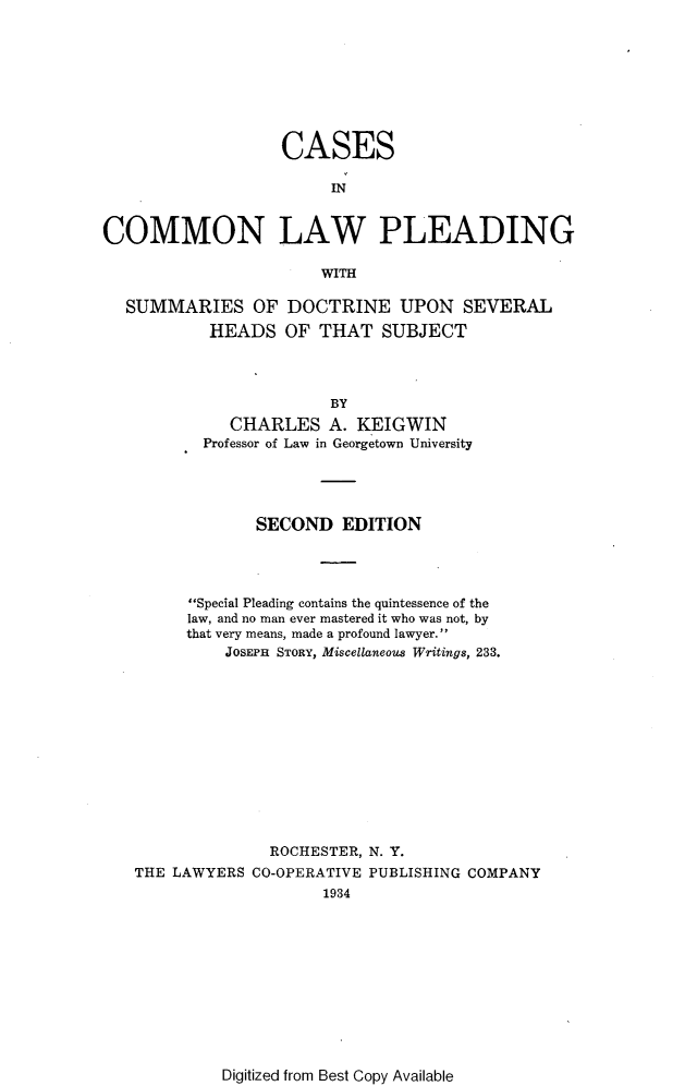 handle is hein.beal/csicnlwpg0001 and id is 1 raw text is: 








                   CASES

                        IN


COMMON LAW PLEADING

                       WITH


SUMMARIES OF
         HEADS


DOCTRINE UPON SEVERAL
OF  THAT  SUBJECT


                     BY
          CHARLES A. KEIGWIN
       Professor of Law in Georgetown University




             SECOND   EDITION




      Special Pleading contains the quintessence of the
      law, and no man ever mastered it who was not, by
      that very means, made a profound lawyer.
          JOSEPH STORY, Miscellaneous Writings, 233.












              ROCHESTER, N. Y.
THE LAWYERS CO-OPERATIVE PUBLISHING COMPANY
                    1934


Digitized from Best Copy Available


