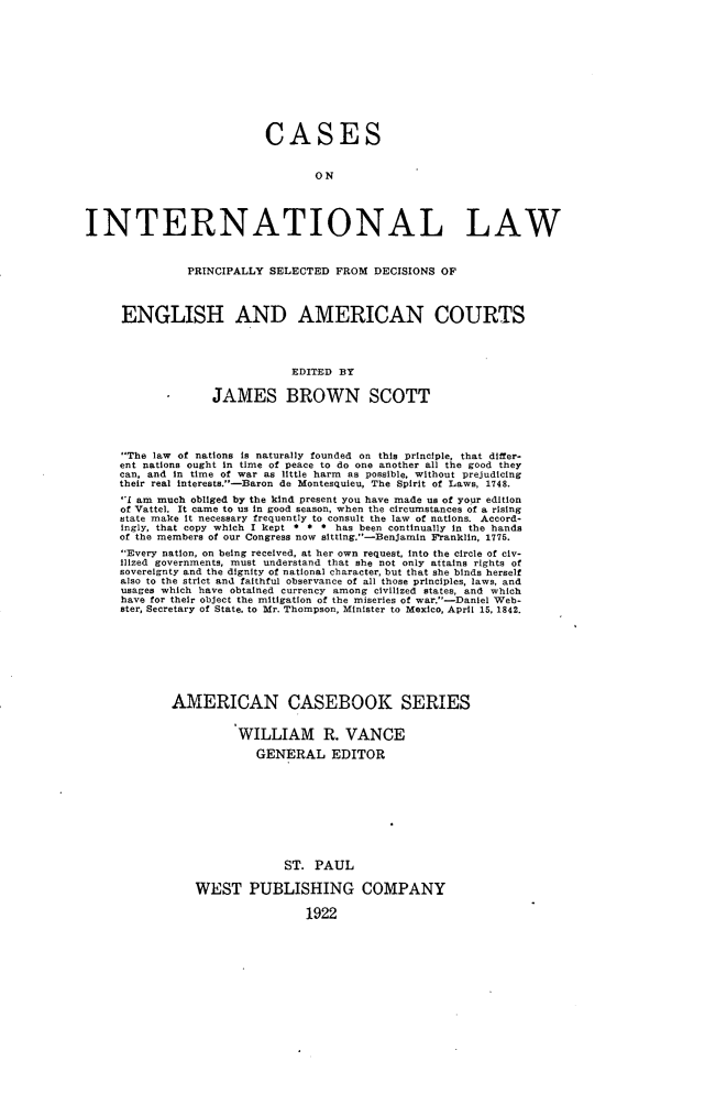 handle is hein.beal/csintlaw0001 and id is 1 raw text is: 











                           CASES


                                  ON




INTERNATIONAL LAW


               PRINCIPALLY SELECTED FROM DECISIONS OF



     ENGLISH AND AMERICAN COURTS




                              EDITED BY

                   JAMES BROWN SCOTT




     The law of nations is naturally founded on this principle, that differ-
     ent nations ought in time of peace to do one another all the good they
     can, and in time of war as little harm as possible, without prejudicing
     their real interests.-Baron de Montesquieu, The Spirit of Laws, 1748.
     1I am much obliged by the kind present you have made us of your edition
     of Vattel. It came to us in good season, when the circumstances of a rising
     state make it necessary frequently to consult the law of nations. Accord-
     ingly, that copy which I kept * * * has been continually in the hands
     of the members of our Congress now sitting.-Benjamin Franklin, 1775.
     Every nation, on being received, at her own request, into the circle of civ-
     ilized governments, must understand that she not only attains rights of
     sovereignty and the dignity of national character, but that she binds herself
     also to the strict and faithful observance of all those principles, laws, and
     usages which have obtained currency among civilized states, and which
     have for their object the mitigation of the miseries of war.-Daniel Web-
     ster, Secretary of State. to Mr. Thompson, Minister to Mexico, April 15, 1842.








             AMERICAN CASEBOOK SERIES


                       WILLIAM R. VANCE

                         GENERAL EDITOR









                             ST. PAUL

                WEST PUBLISHING COMPANY

                                 1922


