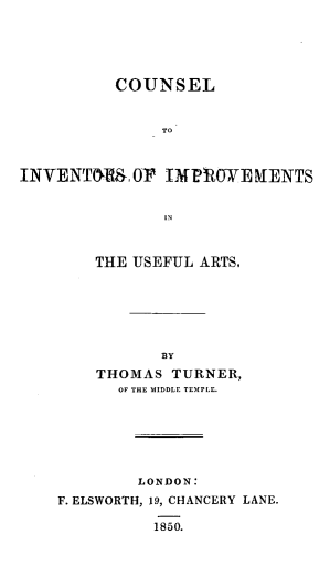 handle is hein.beal/csinvimprv0001 and id is 1 raw text is: 





          COUNSEL


               TO


INVENTM , 0F IMPRO0WE RENTS


    THE USEFUL ARTS,






           BY

    THOMAS TURNER,
      Of THE MIDDLE TEMPLE.






        LONDON:
F. ELSWORTH, 19, CHANCERY LANE.

          1850.


