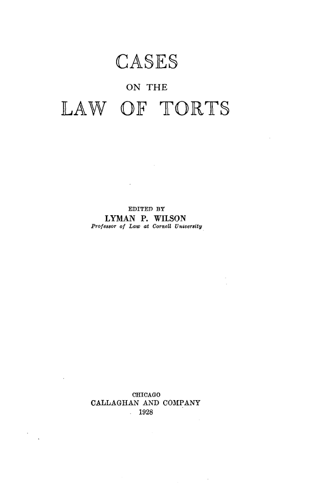 handle is hein.beal/cslawtor0001 and id is 1 raw text is: 






          CASES

            ON THE

LAW OF TORTS










            EDITED BY
        LYMAN P. WILSON
     Profesor of Law at Cornell University



















             CHICAGO
     CALLAGHAN AND COMPANY
              1928


