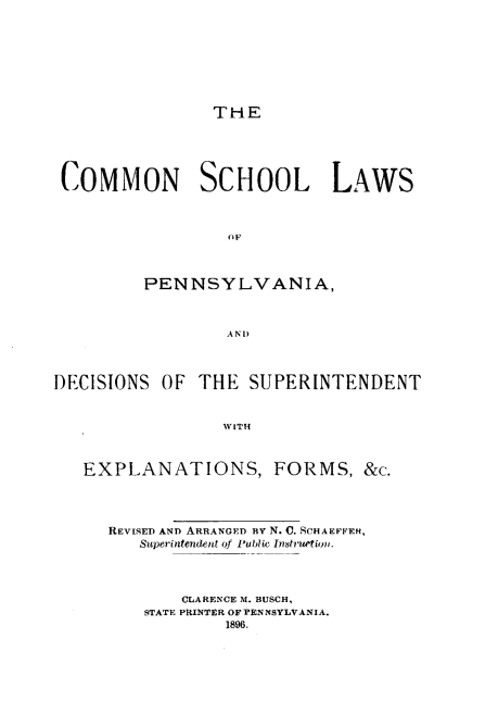 handle is hein.beal/cslpa0001 and id is 1 raw text is: 








THE


COMMON SCHOOL LAWS



                  OF



         PENNSYLVANIA,








DECISIONS  OF  THE  SUPERINTENDENT


                 WITH



   EXPLANATIONS, FORMS, &c.


REVISED AND ARRANGED BY N. C. SCHAEFFEH,
   Superintendent of Publio Instruetion.




        CLARENCE M. BUSCH,
    STATE PRINTER OF PENNSYLVANIA.
            1896.


