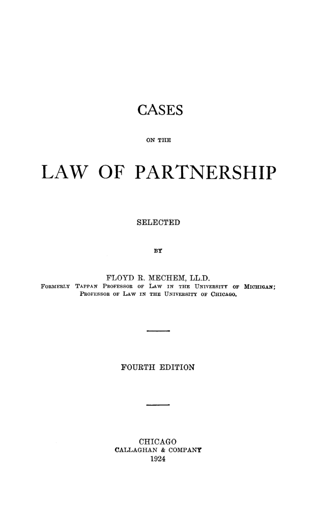 handle is hein.beal/cslpart0001 and id is 1 raw text is: 












                   CASES


                     ON THE



LAW OF PARTNERSHIP


                   SELECTED


                      BY


             FLOYD R. MECHEM, LL.D.
FORMrRLY TAPPAN PROFESSOR OF LAW      IN THE UNIVERSITY OF MICHIGAN;
        PROFESSOR OF LAW IN THE UNIVERSITY OF CHICAGO.


FOURTH EDITION








     CHICAGO
CALLAGHAN & COMPANY
       1924


