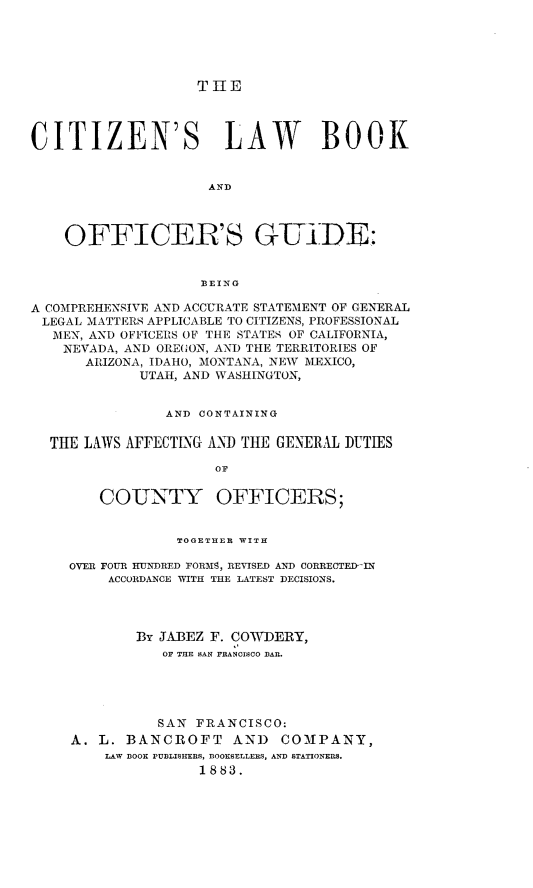 handle is hein.beal/cslwbkad0001 and id is 1 raw text is: 





THE


CITIZEN'S LAW BOOK


                     AND




    OFFICER'S GUD:


                    BEING

A COMPREHENSIVE AND ACCURATE STATEMENT OF GENERAL
LEGAL  MATTERS APPLICABLE TO CITIZENS, PROFESSIONAL
   MEN, AND OFFICERS OF THE STATES OF CALIFORNIA,
   NEVADA, AND ORE(ON, AND THE TERRITORIES OF
      ARIZONA, IDAHO, MONTANA, NEW MEXICO,
             UTAH, AND WASHINGTON,


                AND CONTAINING


  THE LAWS AFFECTING AND THE GENERAL DUTIES

                     OF


        COUNTY OFFICERS;


                 TOGETHER WITH

    OVER FOUR HUNDRED FORMS, REVISED AND CORRECTED-IN
         ACCORDANCE WITH THE LATEST DECISIONS.




            By JABEZ F. COWDERY,
               OF THE sAN FRANOISCO BAR.





               SAN FRANCISCO:
     A. L. BANCROFT AND COMPANY,
         LAW BOOK PUBLISHERS, BOOKSELLERS, AND STATIONERS.
                    1883.


