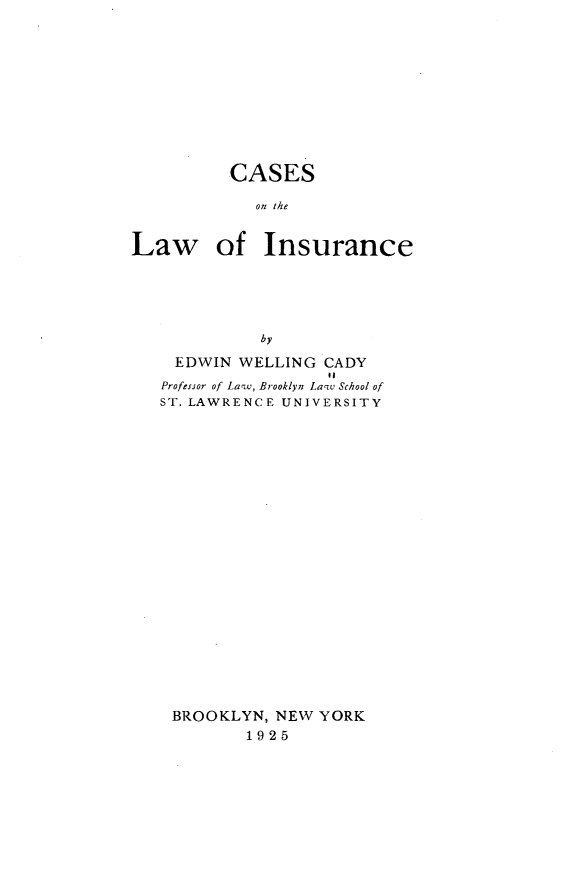 handle is hein.beal/cslwic0001 and id is 1 raw text is: 











          CASES

            on the


Law of Insurance





             by

    EDWIN  WELLING CADY
                   01
   Professor of La-w, Brooklyn Lazv School of
   ST. LAWRENCE UNIVERSITY























   BROOKLYN,  NEW  YORK
           1925


