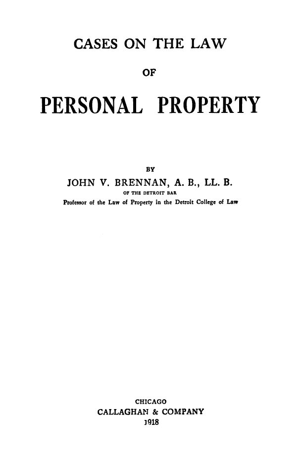 handle is hein.beal/cslwpropt0001 and id is 1 raw text is: 



      CASES ON THE LAW


                  OF



PERSONAL PROPERTY





                   BY


JOHN V. BRENNAN, A. B., LL. B.
           OF THE DETROIT BAR
Professor of the Law of Property in the Detroit College of Law





















             CHICAGO
      CALLAGHAN & COMPANY
              3.918


