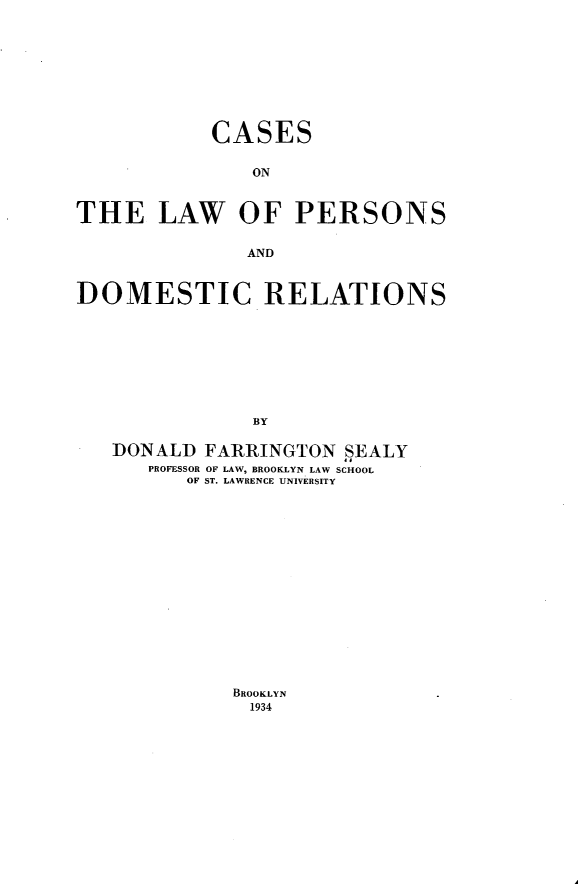 handle is hein.beal/cslwprsndr0001 and id is 1 raw text is: CASES
ON
THE LAW OF PERSONS
AND
DOMESTIC RELATIONS
BY
DONALD FARRINGTON SEALY
PROFESSOR OF LAW, BROOKLYN LAW SCHOOL
OF ST. LAWRENCE UNIVERSITY

BROOKLYN
1934


