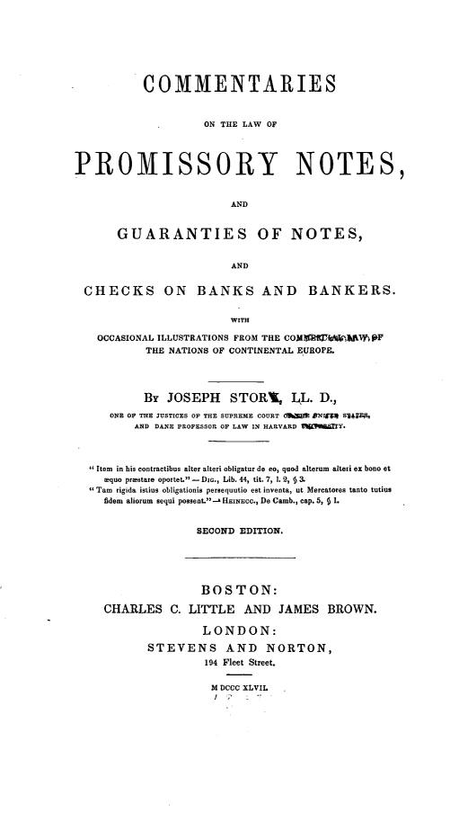 handle is hein.beal/cslwpynt0001 and id is 1 raw text is: 








           COMMENTARIES



                    ON THE LAW OF




PROMISSORY NOTES,


                        AND


       GUARANTIES OF NOTES,


                        AND


 CHECKS ON BANKS AND BANKERS.


                        WITH

    OCCASIONAL ILLUSTRATIONS FROM THE COM  lWiMANLM jRF
           THE NATIONS OF CONTINENTAL EUROPE.




           By JOSEPH STORB, LL. D.,

     ONE OP THE JUSTICES OF THE SUPREME COURT OWSM DNIF'S 84*WE5
         AND DANE PROFESSOR OF LAW IN HARVARD IltitiaTY*




   Item in his contractibus alter alteri obligatur do eo, quod alterum alteri ex bono et
     equo prmstare oportet. -  DIG., Lib. 44, tit. 7, 1. 2,   3.
  Tam rigida istius obligationis pereequutio est inventa, ut Mercatores tanto tutius
     fidem aliorum sequi possent.- HEINEco., De Camb., cap. 5, § 1.


                   SECOND EDITION.


               BOSTON:

CHARLES   C. LITTLE   AND  JAMES   BROWN.

               LONDON:

       STEVENS AND NORTON,
                194 Fleet Street.


                M DCCC XLVIL


