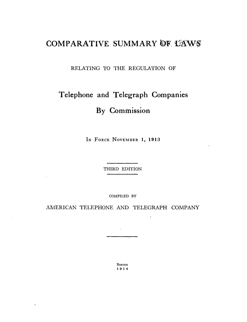 handle is hein.beal/cslwrtel0001 and id is 1 raw text is: 






COMPARATIVE SUMMARY OF CAW  



      RELATING TO THE REGULATION OF




   Telephone and  Telegraph Companies


             By  Commission




          IN FORCE NOVEMBER 1, 1913




               THIRD EDITION




                 COMPILED BY

AMERICAN TELEPHONE AND TELEGRAPH COMPANY


BOSTON
1914


