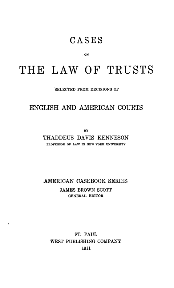 handle is hein.beal/cslwtsdeac0001 and id is 1 raw text is: 






               CASES

                  I ON


THE LAW OF TRUSTS


          SELECTED FROM DECISIONS OF


   ENGLISH  AND  AMERICAN   COURTS



                   BY
       THADDEUS  DAVIS KENNESON
       PROFESSOR OF LAW IN NEW YORK UNIVERSITY


AMERICAN CASEBOOK  SERIES
     JAMES BROWN SCOTT
       GENERAL EDITOR






         ST. PAUL
  WEST PUBLISHING COMPANY
           1911


