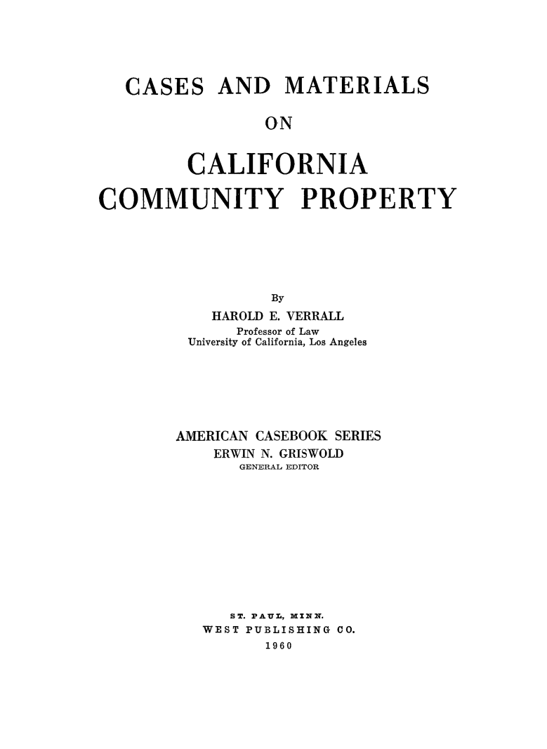 handle is hein.beal/csmatcal0001 and id is 1 raw text is: CASES AND MATERIALS
ON
CALIFORNIA
COMMUNITY PROPERTY
By
HAROLD E. VERRALL
Professor of Law
University of California, Los Angeles
AMERICAN CASEBOOK SERIES
ERWIN N. GRISWOLD
GENERAL EDITOR
ST. PAUL, MININ.
WEST PUBLISHING CO.
1960


